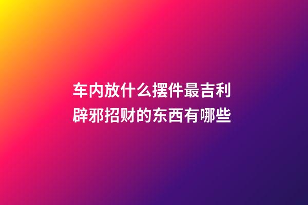 车内放什么摆件最吉利 辟邪招财的东西有哪些
